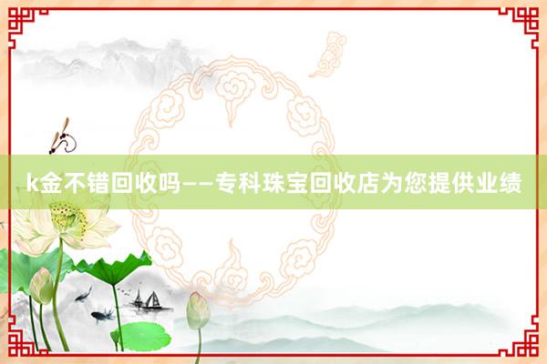 k金不错回收吗——专科珠宝回收店为您提供业绩